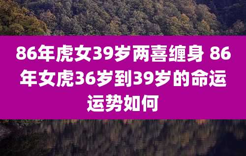 86年虎女39岁两喜缠身 86年女虎36岁到39岁的命运运势如何