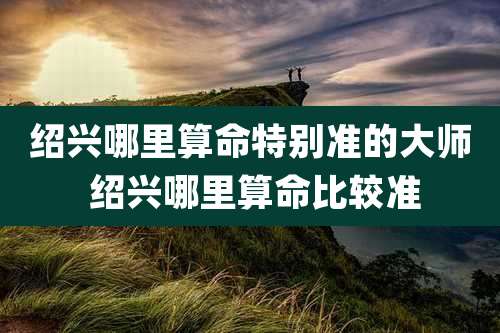 绍兴哪里算命特别准的大师 绍兴哪里算命比较准