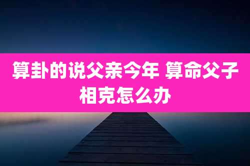 算卦的说父亲今年 算命父子相克怎么办
