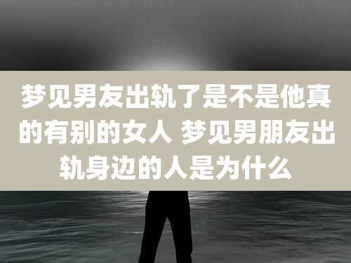 梦见男友出轨了是不是他真的有别的女人 梦见男朋友出轨身边的人是为什么