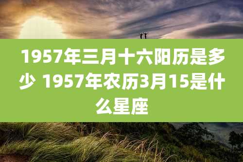 1957年三月十六阳历是多少 1957年农历3月15是什么星座