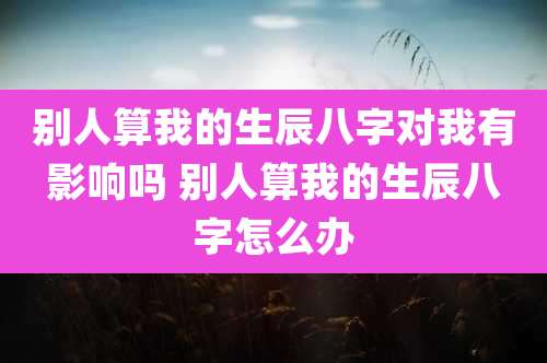 别人算我的生辰八字对我有影响吗 别人算我的生辰八字怎么办