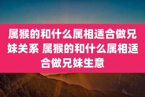 属猴的和什么属相适合做兄妹关系 属猴的和什么属相适合做兄妹生意