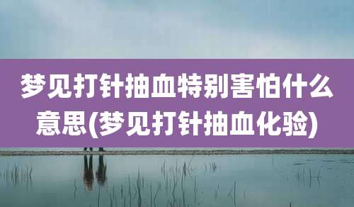 梦见打针抽血特别害怕什么意思(梦见打针抽血化验)