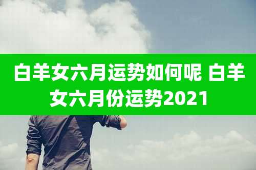 白羊女六月运势如何呢 白羊女六月份运势2021