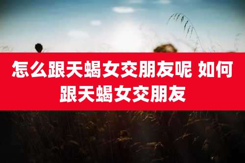 怎么跟天蝎女交朋友呢 如何跟天蝎女交朋友
