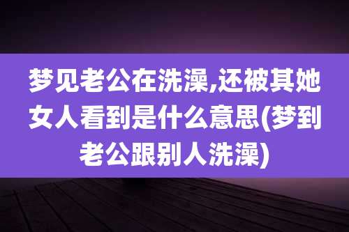 梦见老公在洗澡,还被其她女人看到是什么意思(梦到老公跟别人洗澡)