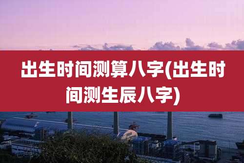 出生时间测算八字(出生时间测生辰八字)