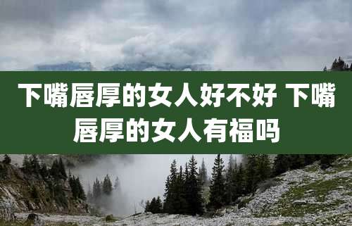 下嘴唇厚的女人好不好 下嘴唇厚的女人有福吗