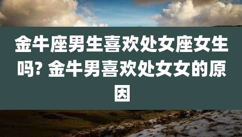金牛座男生喜欢处女座女生吗? 金牛男喜欢处女女的原因