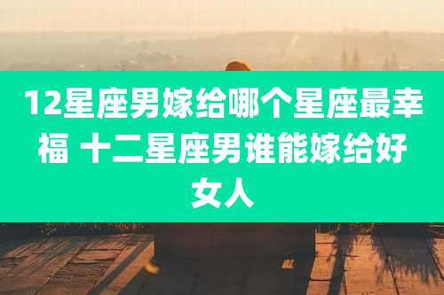 12星座男嫁给哪个星座最幸福 十二星座男谁能嫁给好女人