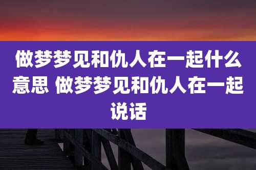 做梦梦见和仇人在一起什么意思 做梦梦见和仇人在一起说话