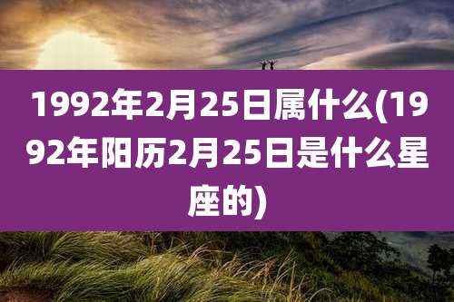 1992年2月25日属什么(1992年阳历2月25日是什么星座的)