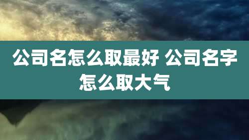 公司名怎么取最好 公司名字怎么取大气