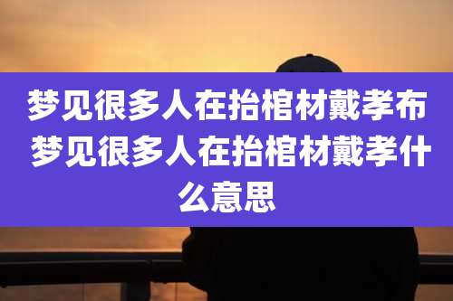 梦见很多人在抬棺材戴孝布 梦见很多人在抬棺材戴孝什么意思