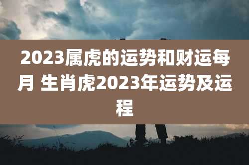 2023属虎的运势和财运每月 生肖虎2023年运势及运程