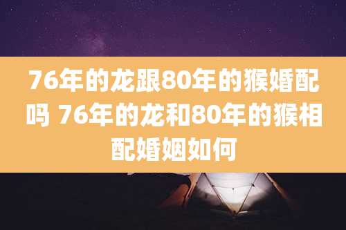 76年的龙跟80年的猴婚配吗 76年的龙和80年的猴相配婚姻如何