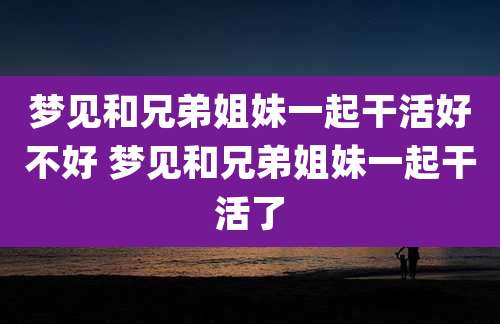 梦见和兄弟姐妹一起干活好不好 梦见和兄弟姐妹一起干活了