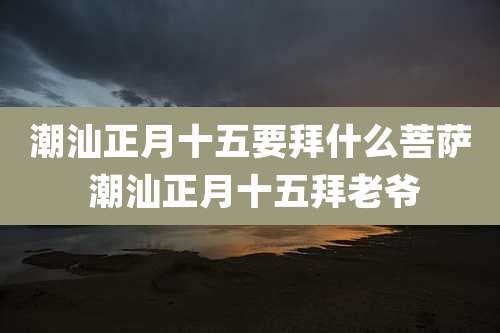 潮汕正月十五要拜什么菩萨 潮汕正月十五拜老爷