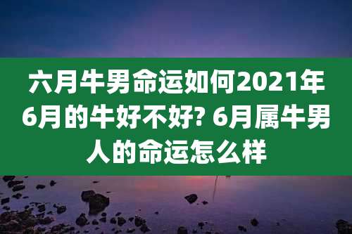 六月牛男命运如何2021年6月的牛好不好? 6月属牛男人的命运怎么样