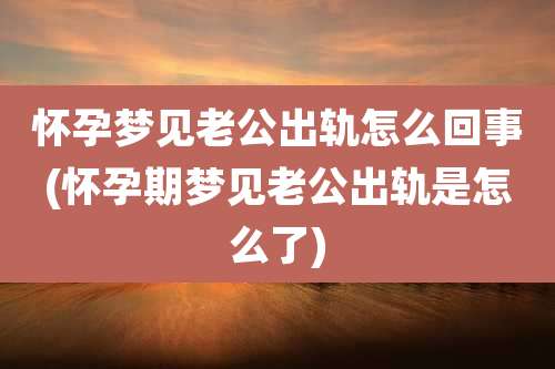 怀孕梦见老公出轨怎么回事(怀孕期梦见老公出轨是怎么了)