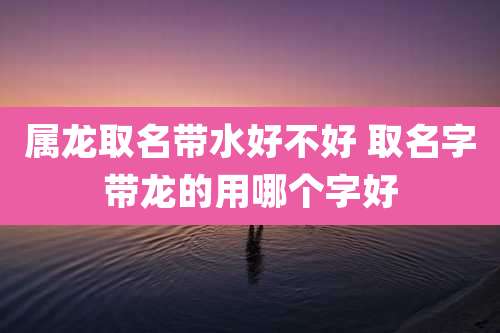 属龙取名带水好不好 取名字带龙的用哪个字好