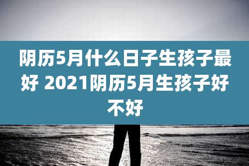 阴历5月什么日子生孩子最好 2021阴历5月生孩子好不好