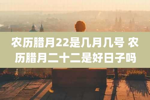 农历腊月22是几月几号 农历腊月二十二是好日子吗
