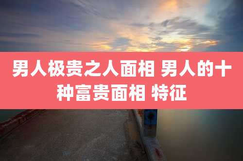 男人极贵之人面相 男人的十种富贵面相 特征