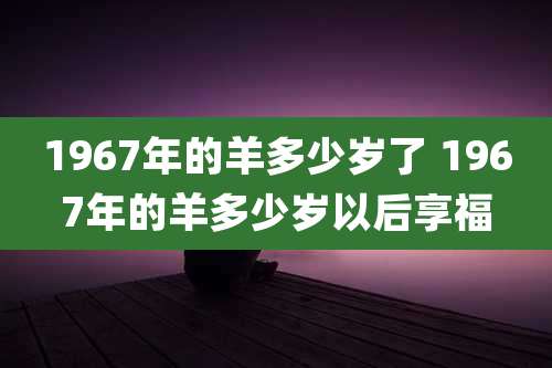 1967年的羊多少岁了 1967年的羊多少岁以后享福