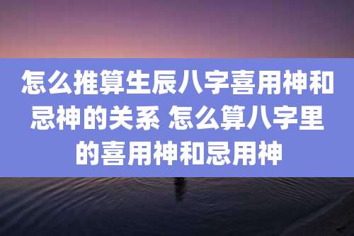 怎么推算生辰八字喜用神和忌神的关系 怎么算八字里的喜用神和忌用神