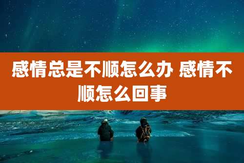 感情总是不顺怎么办 感情不顺怎么回事
