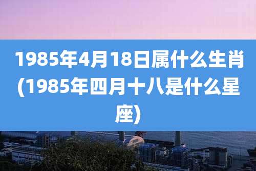1985年4月18日属什么生肖(1985年四月十八是什么星座)