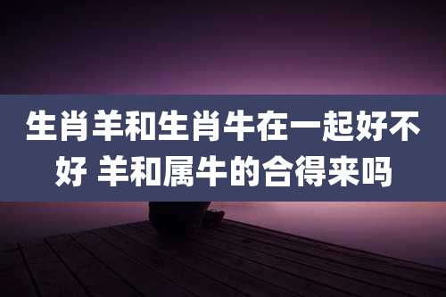 生肖羊和生肖牛在一起好不好 羊和属牛的合得来吗