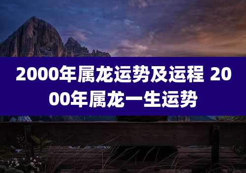 2000年属龙运势及运程 2000年属龙一生运势