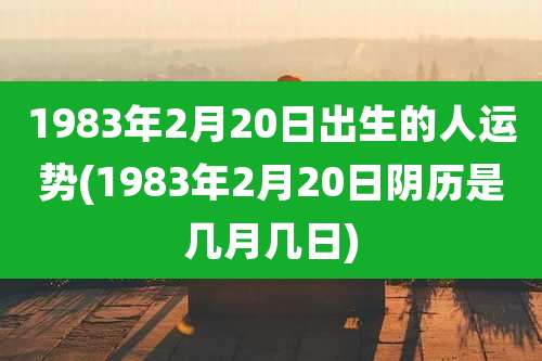 1983年2月20日出生的人运势(1983年2月20日阴历是几月几日)