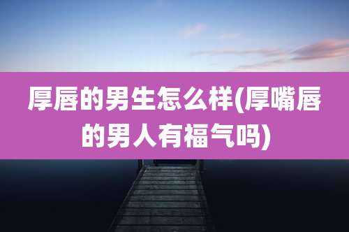 厚唇的男生怎么样(厚嘴唇的男人有福气吗)