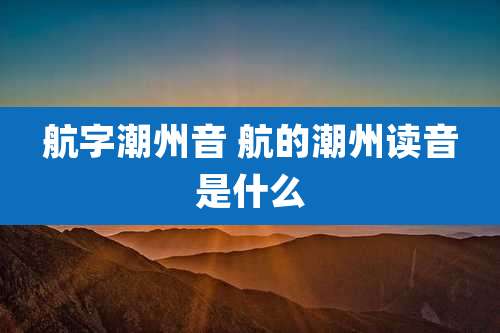 航字潮州音 航的潮州读音是什么