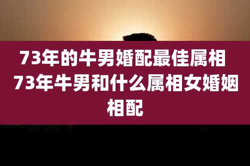 73年的牛男婚配最佳属相 73年牛男和什么属相女婚姻相配