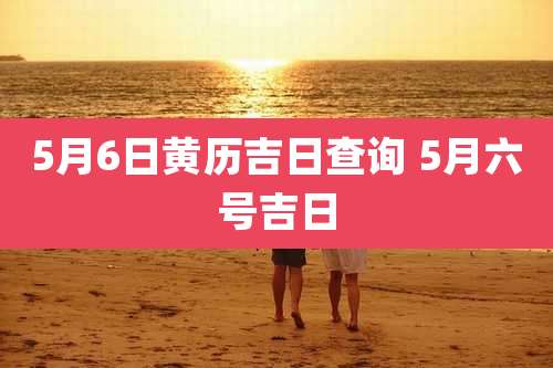 5月6日黄历吉日查询 5月六号吉日