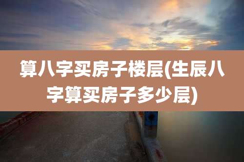 算八字买房子楼层(生辰八字算买房子多少层)