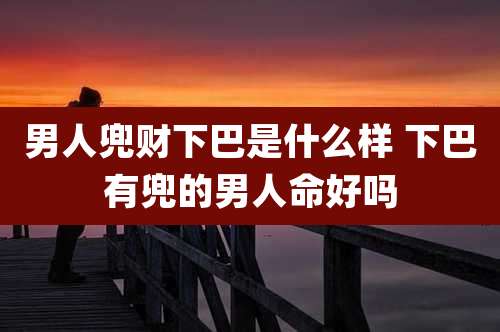 男人兜财下巴是什么样 下巴有兜的男人命好吗