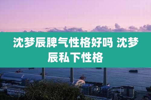 沈梦辰脾气性格好吗 沈梦辰私下性格