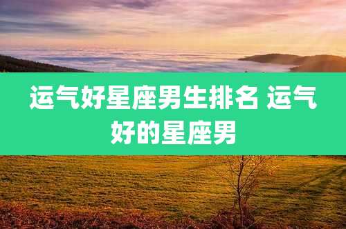 运气好星座男生排名 运气好的星座男