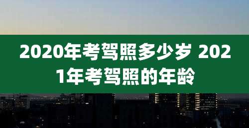 2020年考驾照多少岁 2021年考驾照的年龄
