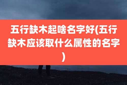 五行缺木起啥名字好(五行缺木应该取什么属性的名字)
