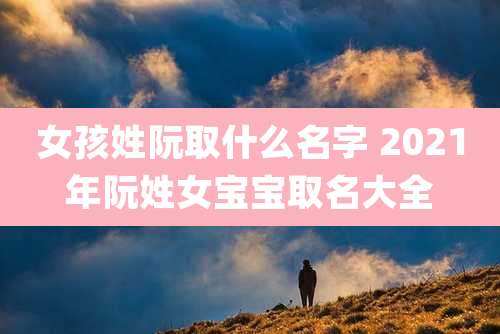 女孩姓阮取什么名字 2021年阮姓女宝宝取名大全