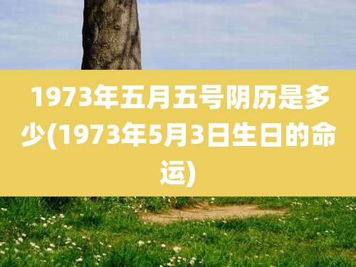 1973年五月五号阴历是多少(1973年5月3日生日的命运)