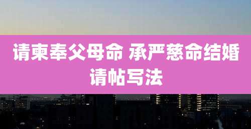 请柬奉父母命 承严慈命结婚请帖写法
