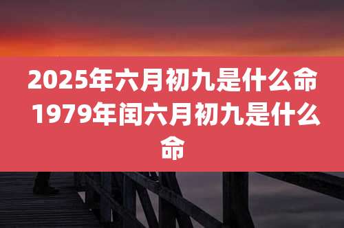 2025年六月初九是什么命 1979年闰六月初九是什么命